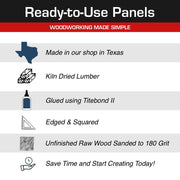 Image showing the features of the board 
Including: Made in Texas. Kiln Dried Lumber, Glued Using Titebond 2, Edged & Squared, Unfinished Raw Wood Sanded to 180 grit, SaveTime and start Creating today! 